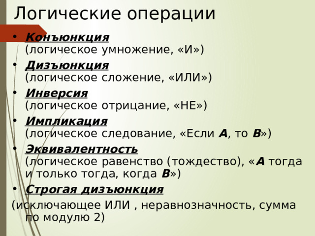 Логические операции Конъюнкция   (логическое умножение, «И») Дизъюнкция   (логическое сложение, «ИЛИ») Инверсия   (логическое отрицание, «НЕ») Импликация   (логическое следование, «Если А , то В ») Эквивалентность   (логическое равенство (тождество), « А тогда и только тогда, когда В ») Строгая дизъюнкция (исключающее ИЛИ , неравнозначность, сумма по модулю 2) 