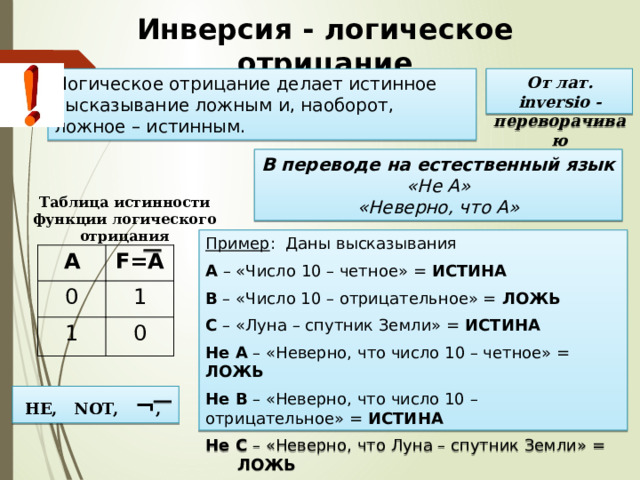 Инверсия - логическое отрицание Логическое отрицание делает истинное высказывание ложным и, наоборот, ложное – истинным. От лат. inversio - переворачиваю В переводе на естественный язык  «Не А»  «Неверно, что А» Таблица истинности функции логического отрицания Пример : Даны высказывания А – «Число 10 – четное» = ИСТИНА В – «Число 10 – отрицательное» = ЛОЖЬ С – «Луна – спутник Земли» = ИСТИНА Не А – «Неверно, что число 10 – четное» = ЛОЖЬ Не В – «Неверно, что число 10 – отрицательное» = ИСТИНА Не С – «Неверно, что Луна – спутник Земли» =  ЛОЖЬ A 0 F=А 1 1 0 НЕ, NOT, ¬ , 