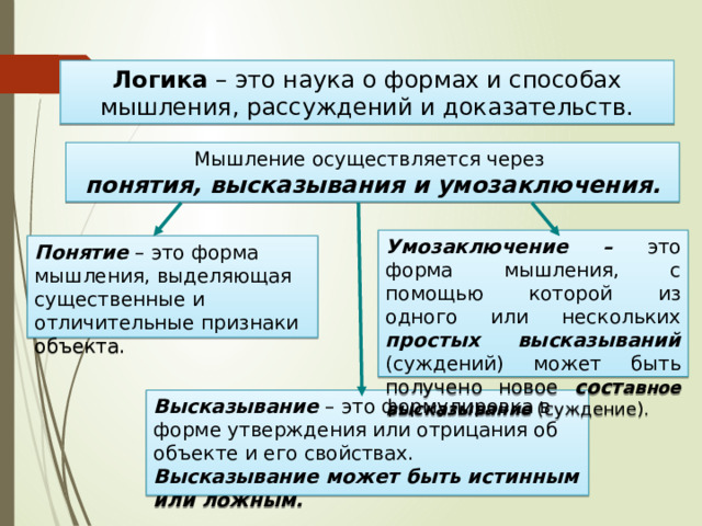 Логика – это наука о формах и способах мышления, рассуждений и доказательств. Мышление осуществляется через  понятия, высказывания и умозаключения. Умозаключение – это форма мышления, с помощью которой из одного или нескольких простых высказываний (суждений) может быть получено новое сост авное высказывание (суждение). Понятие – это форма мышления, выделяющая существенные и отличительные признаки объекта. Высказывание – это формулировка в форме утверждения или отрицания об объекте и его свойствах. Высказывание может быть истинным или ложным. 
