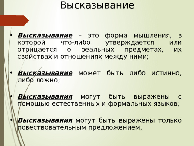 Высказывание Высказывание – это форма мышления, в которой что-либо утверждается или отрицается о реальных предметах, их свойствах и отношениях между ними; Высказывание может быть либо истинно, либо ложно; Высказывания могут быть выражены с помощью естественных и формальных языков; Высказывания могут быть выражены только повествовательным предложением. 