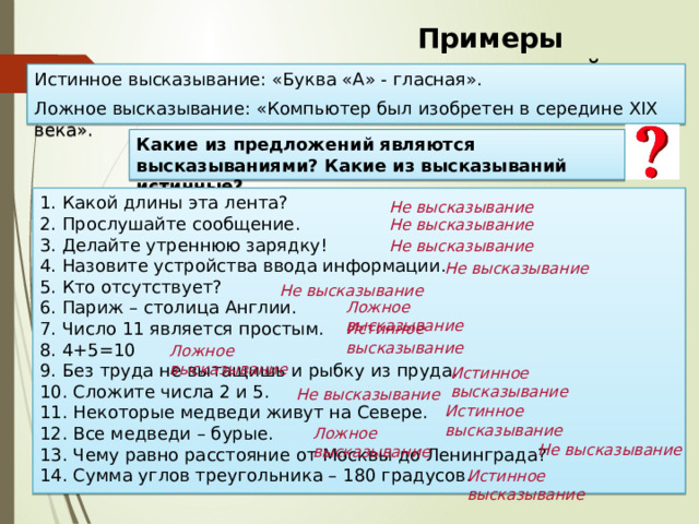 Примеры высказываний Истинное высказывание: «Буква «А» - гласная». Ложное высказывание: «Компьютер был изобретен в середине XIX века». Какие из предложений являются высказываниями? Какие из высказываний истинные? 1. Какой длины эта лента?  2. Прослушайте сообщение.  3. Делайте утреннюю зарядку!  4. Назовите устройства ввода информации.  5. Кто отсутствует?  6. Париж – столица Англии.  7. Число 11 является простым.  8. 4+5=10  9. Без труда не вытащишь и рыбку из пруда.  10. Сложите числа 2 и 5.  11. Некоторые медведи живут на Севере.  12. Все медведи – бурые.  13. Чему равно расстояние от Москвы до Ленинграда?  14. Сумма углов треугольника – 180 градусов. Не высказывание Не высказывание Не высказывание Не высказывание Не высказывание Ложное высказывание Истинное высказывание Ложное высказывание Истинное высказывание Не высказывание Истинное высказывание Ложное высказывание Не высказывание Истинное высказывание 