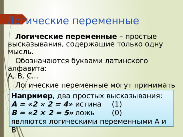 Логические переменные Логические переменные – простые высказывания, содержащие только одну мысль. Обозначаются буквами латинского алфавита:  A, B, C… Логические переменные могут принимать лишь два значения: «ИСТИНА» (1) или «ЛОЖЬ» (0) Например , два простых высказывания: А = «2 × 2 = 4»  истина  (1) В = «2 × 2 = 5»  ложь   (0) являются логическими переменными А и В 