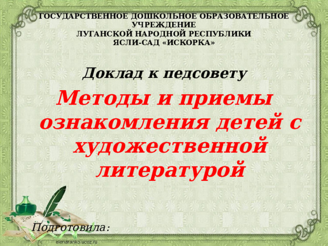 ГОСУДАРСТВЕННОЕ ДОШКОЛЬНОЕ ОБРАЗОВАТЕЛЬНОЕ УЧРЕЖДЕНИЕ  ЛУГАНСКОЙ НАРОДНОЙ РЕСПУБЛИКИ  ЯСЛИ-САД «ИСКОРКА»    Доклад к педсовету    Методы и приемы ознакомления детей с художественной литературой    Подготовила:  воспитатель  Утицкая Н. Р.    