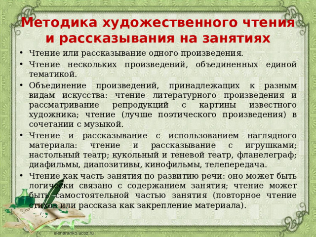 Методика художественного чтения и рассказывания на занятиях Чтение или рассказывание одного произведения. Чтение нескольких произведений, объединенных единой тематикой. Объединение произведений, принадлежащих к разным видам искусства: чтение литературного произведения и рассматривание репродукций с картины известного художника; чтение (лучше поэтического произведения) в сочетании с музыкой. Чтение и рассказывание с использованием наглядного материала: чтение и рассказывание с игрушками; настольный театр; кукольный и теневой театр, фланелеграф; диафильмы, диапозитивы, кинофильмы, телепередача. Чтение как часть занятия по развитию речи: оно может быть логически связано с содержанием занятия; чтение может быть самостоятельной частью занятия (повторное чтение стихов или рассказа как закрепление материала). 