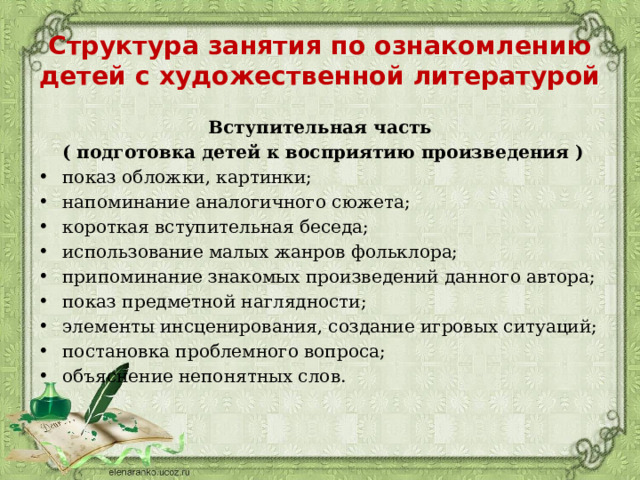 Структура занятия по ознакомлению детей с художественной литературой Вступительная часть  ( подготовка детей к восприятию произведения ) показ обложки, картинки; напоминание аналогичного сюжета; короткая вступительная беседа; использование малых жанров фольклора; припоминание знакомых произведений данного автора; показ предметной наглядности; элементы инсценирования, создание игровых ситуаций; постановка проблемного вопроса; объяснение непонятных слов. 