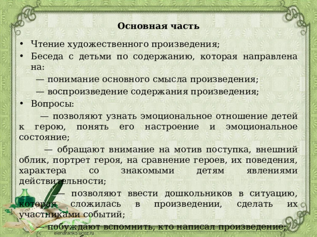 Основная часть Чтение художественного произведения; Беседа с детьми по содержанию, которая направлена на: — понимание основного смысла произведения; — воспроизведение содержания произведения; Вопросы: — позволяют узнать эмоциональное отношение детей к герою, понять его настроение и эмоциональное состояние; — обращают внимание на мотив поступка, внешний облик, портрет героя, на сравнение героев, их поведения, характера со знакомыми детям явлениями действительности; — позволяют ввести дошкольников в ситуацию, которая сложилась в произведении, сделать их участниками событий; — побуждают вспомнить, кто написал произведение; — обращают внимание на речевые средства и особенности жанра. 