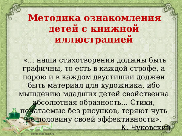  Методика ознакомления детей с книжной иллюстрацией  «... наши стихотворения должны быть графичны, то есть в каждой строфе, а порою и в каждом двустишии должен быть материал для художника, ибо мышлению младших детей свойственна абсолютная образность... Стихи, печатаемые без рисунков, теряют чуть не половину своей эффективности». К. Чуковский 