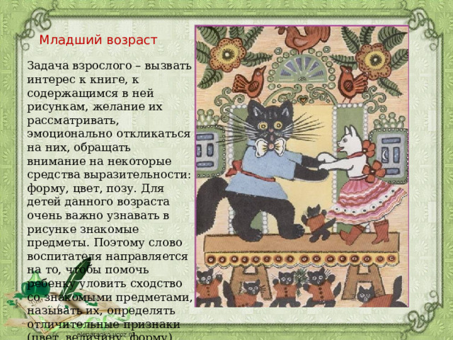 Младший возраст Задача взрослого – вызвать интерес к книге, к содержащимся в ней рисункам, желание их рассматривать, эмоционально откликаться на них, обращать внимание на некоторые средства выразительности: форму, цвет, позу. Для детей данного возраста очень важно узнавать в рисунке знакомые предметы. Поэтому слово воспитателя направляется на то, чтобы помочь ребенку уловить сходство со знакомыми предметами, называть их, определять отличительные признаки (цвет, величину, форму). 