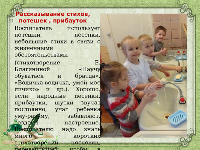 Рассказывание стихов, потешек , прибауток Воспитатель использует потешки, песенки, небольшие стихи в связи с жизненными обстоятельствами (стихотворение Е. Благининой «Научу обуваться и братца», «Водичка-водичка, умой мое личико» и др.). Хорошо, если народные песенки, прибаутки, шутки звучат постоянно, учат ребенка уму-разуму, забавляют, создают настроение. Воспитателю надо знать много коротких стихотворений, пословиц, перевертышей, чтобы в любое подходящее время он мог обратиться с ними к детям. 