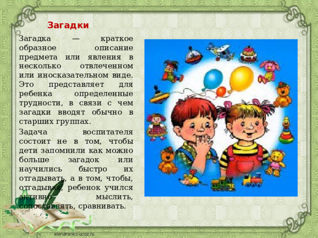 Загадки Загадка — краткое образное описание предмета или явления в несколько отвлеченном или иносказательном виде. Это представляет для ребенка определенные трудности, в связи с чем загадки вводят обычно в старших группах. Задача воспитателя состоит не в том, чтобы дети запомнили как можно больше загадок или научились быстро их отгадывать, а в том, чтобы, отгадывая, ребенок учился активно мыслить, сопоставлять, сравнивать. 