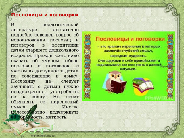 Пословицы и поговорки В педагогической литературе достаточно подробно освещен вопрос об использовании пословиц и поговорок в воспитании детей старшего дошкольного возраста. Прежде всего надо сказать об умелом отборе пословиц и поговорок: с учетом их доступности детям по содержанию и языку. Пословицу не следует заучивать с детьми нужно неоднократно употреблять ее к месту. Не стоит объяснять ее переносный смысл. Иногда целесообразно подчеркнуть её образность, меткость. 