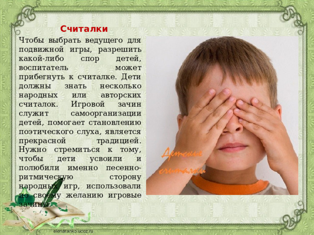 Считалки Чтобы выбрать ведущего для подвижной игры, разрешить какой-либо спор детей, воспитатель может прибегнуть к считалке. Дети должны знать несколько народных или авторских считалок. Игровой зачин служит самоорганизации детей, помогает становлению поэтического слуха, является прекрасной традицией. Нужно стремиться к тому, чтобы дети усвоили и полюбили именно песенно-ритмическую сторону народных игр, использовали по своему желанию игровые зачины. 