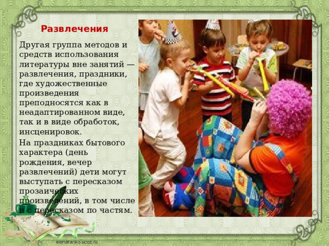 Развлечения Другая группа методов и средств использования литературы вне занятий — развлечения, праздники, где художественные произведения преподносятся как в неадаптированном виде, так и в виде обработок, инсценировок. На праздниках бытового характера (день рождения, вечер развлечений) дети могут выступать с пересказом прозаических произведений, в том числе и с пересказом по частям.  