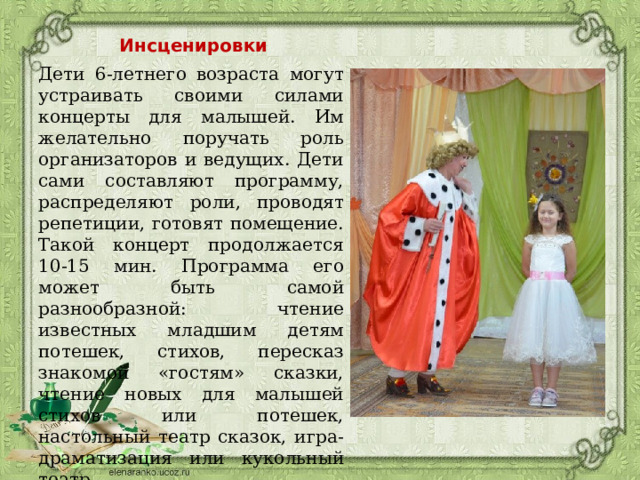 Инсценировки Дети 6-летнего возраста могут устраивать своими силами концерты для малышей. Им желательно поручать роль организаторов и ведущих. Дети сами составляют программу, распределяют роли, проводят репетиции, готовят помещение. Такой концерт продолжается 10-15 мин. Программа его может быть самой разнообразной: чтение известных младшим детям потешек, стихов, пересказ знакомой «гостям» сказки, чтение новых для малышей стихов или потешек, настольный театр сказок, игра-драматизация или кукольный театр. 