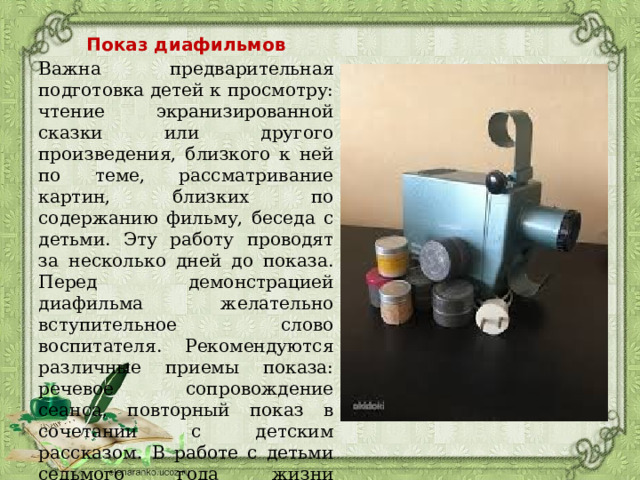 Показ диафильмов Важна предварительная подготовка детей к просмотру: чтение экранизированной сказки или другого произведения, близкого к ней по теме, рассматривание картин, близких по содержанию фильму, беседа с детьми. Эту работу проводят за несколько дней до показа. Перед демонстрацией диафильма желательно вступительное слово воспитателя. Рекомендуются различные приемы показа: речевое сопровождение сеанса, повторный показ в сочетании с детским рассказом. В работе с детьми седьмого года жизни используют такой прием, как придумывание маленьких рассказов к отдельным кадрам фильма при вторичном его просмотре. 