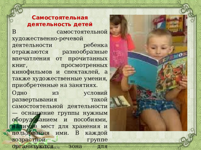 Самостоятельная деятельность детей В самостоятельной художественно-речевой деятельности ребенка отражаются разнообразные впечатления от прочитанных книг, просмотренных кинофильмов и спектаклей, а также художественные умения, приобретенные на занятиях. Одно из условий развертывания такой самостоятельной деятельности — оснащение группы нужным оборудованием и пособиями, наличие мест для хранения и пользования ими. В каждой возрастной группе организуются зона для литературно-художественной деятельности и зона для театрализованных игр. 