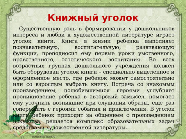 Книжный уголок  Существенную роль в формировании у дошкольников интереса и любви к художественной литературе играет уголок книги. Книга в жизни ребенка выполняет познавательную, воспитательную, развивающую функции, преподносит ему первые уроки умственного, нравственного, эстетического воспитания. Во всех возрастных группах дошкольного учреждения должен быть оборудован уголок книги – специально выделенное и оформленное место, где ребенок может самостоятельно или со взрослым выбрать книгу. Встреча со знакомым произведением, полюбившимися героями углубляет проникновение ребенка в авторский замысел, помогает ему уточнить возникшие при слушании образы, еще раз сопережить с героями события и приключения. В уголок книги ребенок приходит за общением с произведением искусства, решается комплекс образовательных задач средствами художественной литературы. 