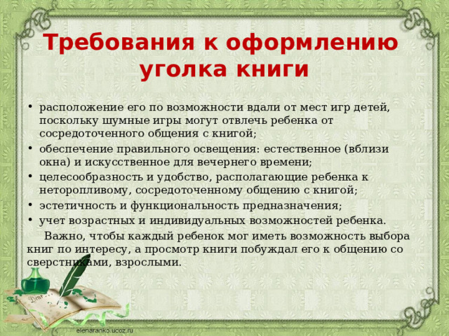 Требования к оформлению  уголка книги расположение его по возможности вдали от мест игр детей, поскольку шумные игры могут отвлечь ребенка от сосредоточенного общения с книгой; обеспечение правильного освещения: естественное (вблизи окна) и искусственное для вечернего времени; целесообразность и удобство, располагающие ребенка к неторопливому, сосредоточенному общению с книгой; эстетичность и функциональность предназначения; учет возрастных и индивидуальных возможностей ребенка.  Важно, чтобы каждый ребенок мог иметь возможность выбора книг по интересу, а просмотр книги побуждал его к общению со сверстниками, взрослыми. 