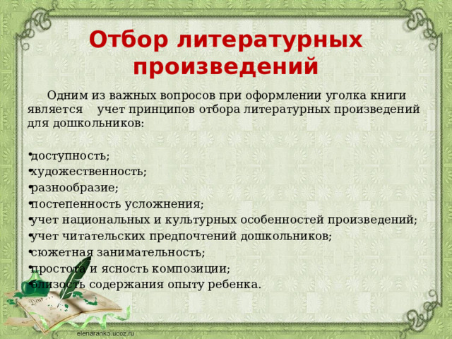 Отбор литературных произведений   Одним из важных вопросов при оформлении уголка книги является учет принципов отбора литературных произведений для дошкольников: доступность; художественность; разнообразие; постепенность усложнения; учет национальных и культурных особенностей произведений; учет читательских предпочтений дошкольников; сюжетная занимательность; простота и ясность композиции; близость содержания опыту ребенка. 