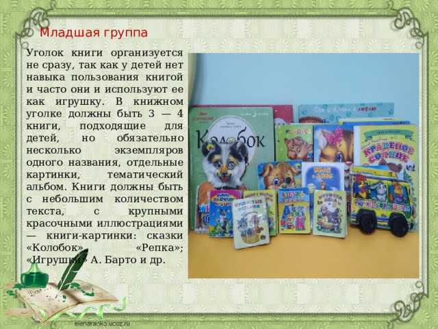 Младшая группа Уголок книги организуется не сразу, так как у детей нет навыка пользования книгой и часто они и используют ее как игрушку. В книжном уголке должны быть 3 — 4 книги, подходящие для детей, но обязательно несколько экземпляров одного названия, отдельные картинки, тематический альбом. Книги должны быть с небольшим количеством текста, с крупными красочными иллюстрациями — книги-картинки: сказки «Колобок», «Репка»; «Игрушки» А. Барто и др. 