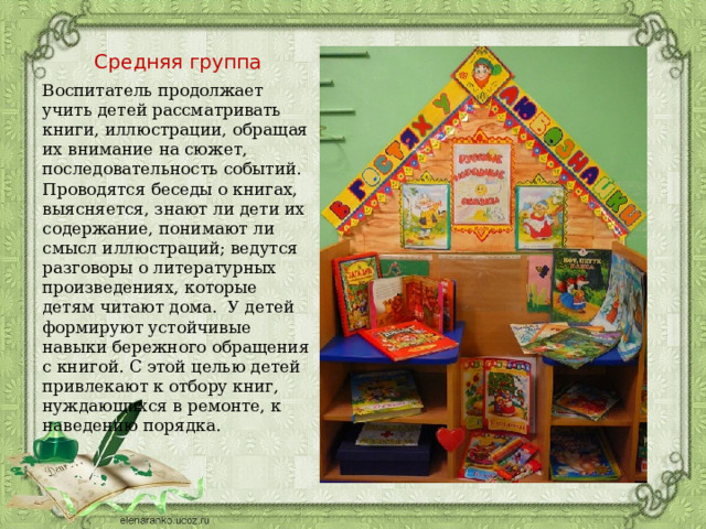 Средняя группа Воспитатель продолжает учить детей рассматривать книги, иллюстрации, обращая их внимание на сюжет, последовательность событий. Проводятся беседы о книгах, выясняется, знают ли дети их содержание, понимают ли смысл иллюстраций; ведутся разговоры о литературных произведениях, которые детям читают дома. У детей формируют устойчивые навыки бережного обращения с книгой. С этой целью детей привлекают к отбору книг, нуждающихся в ремонте, к наведению порядка. 