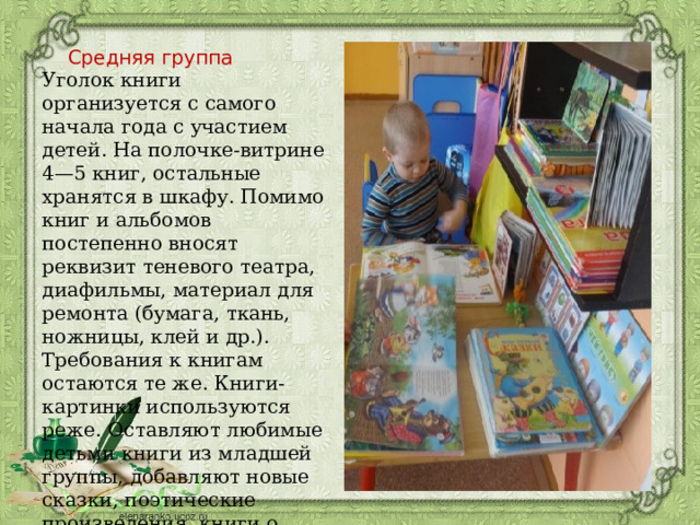 Средняя группа Уголок книги организуется с самого начала года с участием детей. На полочке-витрине 4—5 книг, остальные хранятся в шкафу. Помимо книг и альбомов постепенно вносят реквизит теневого театра, диафильмы, материал для ремонта (бумага, ткань, ножницы, клей и др.). Требования к книгам остаются те же. Книги-картинки используются реже. Оставляют любимые детьми книги из младшей группы, добавляют новые сказки, поэтические произведения, книги о природе, веселые книги. 