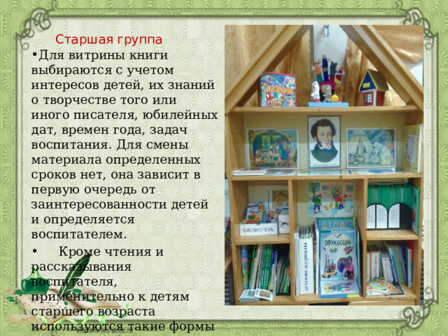 Старшая группа Для витрины книги выбираются с учетом интересов детей, их знаний о творчестве того или иного писателя, юбилейных дат, времен года, задач воспитания. Для смены материала определенных сроков нет, она зависит в первую очередь от заинтересованности детей и определяется воспитателем.  Кроме чтения и рассказывания воспитателя, применительно к детям старшего возраста используются такие формы работы, как беседы о книгах, организация книжных выставок, беседы о писателях и художниках, литературные утренники. 