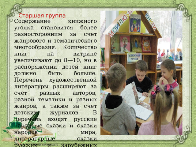 Старшая группа Содержание книжного уголка становится более разносторонним за счет жанрового и тематического многообразия. Количество книг на витрине увеличивают до 8—10, но в распоряжении детей книг должно быть больше. Перечень художественной литературы расширяют за счет разных авторов, разной тематики и разных жанров, а также за счет детских журналов. В перечень входят русские народные сказки и сказки народов мира, литературные сказки русских и зарубежных авторов, произведения русских классиков и современных писателей. 