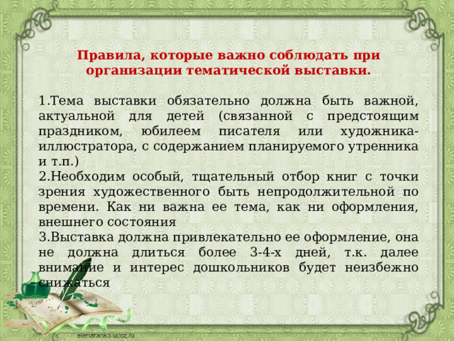 Правила, которые важно соблюдать при организации тематической выставки.  1.Тема выставки обязательно должна быть важной, актуальной для детей (связанной с предстоящим праздником, юбилеем писателя или художника-иллюстратора, с содержанием планируемого утренника и т.п.) 2.Необходим особый, тщательный отбор книг с точки зрения художественного быть непродолжительной по времени. Как ни важна ее тема, как ни оформления, внешнего состояния 3.Выставка должна привлекательно ее оформление, она не должна длиться более 3-4-х дней, т.к. далее внимание и интерес дошкольников будет неизбежно снижаться 
