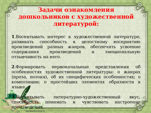  Задачи ознакомления дошкольников с художественной литературой:  1 .Воспитывать интерес к художественной литературе, развивать способность к целостному восприятию произведений разных жанров, обеспечить усвоение содержания произведений и эмоциональную отзывчивость на него. 2 .Формировать первоначальные представления об особенностях художественной литературы: о жанрах (проза, поэзия), об их специфических особенностях; о композиции; о простейших элементах образности в языке. 3 .Воспитывать литературно-художественный вкус, способность понимать и чувствовать настроение произведения. , 4.Улавливать музыкальность, звучность, ритмичность, красоту и поэтичность рассказов, сказок, стихов; развивать поэтический слух.       