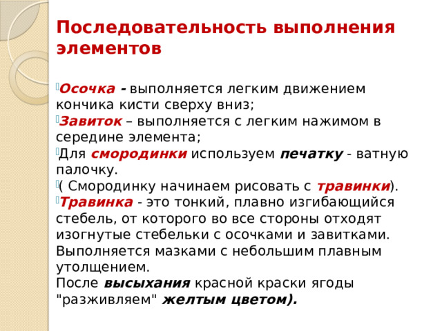 Последовательность выполнения элементов   Осочка - выполняется легким движением кончика кисти сверху вниз; Завиток  – выполняется с легким нажимом в середине элемента; Для смородинки  используем  печатку - ватную палочку. ( Смородинку начинаем рисовать с  травинки ). Травинка  - это тонкий, плавно изгибающийся стебель, от которого во все стороны отходят изогнутые стебельки с осочками и завитками. Выполняется мазками с небольшим плавным утолщением.  После высыхания красной краски ягоды 