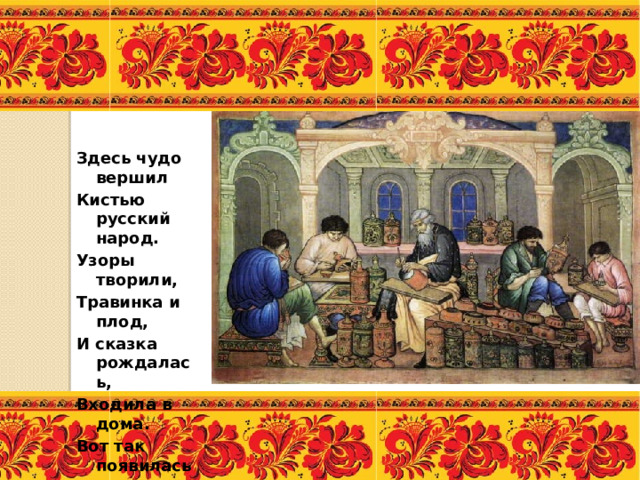 Здесь чудо вершил Кистью русский народ. Узоры творили, Травинка и плод, И сказка рождалась, Входила в дома. Вот так появилась У нас хохлома. 