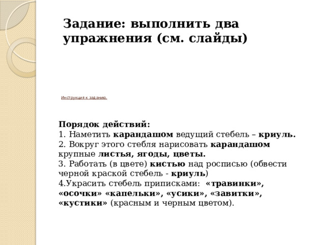 Задание: выполнить два упражнения (см. слайды)  Инструкция к заданию.       Порядок действий: 1. Наметить карандашом ведущий стебель – криуль. 2. Вокруг этого стебля нарисовать карандашом крупные листья, ягоды, цветы. 3. Работать (в цвете) кистью над росписью (обвести черной краской стебель - криуль ) 4.Украсить стебель приписками: «травинки», «осочки» «капельки», «усики», «завитки», «кустики» (красным и черным цветом). 