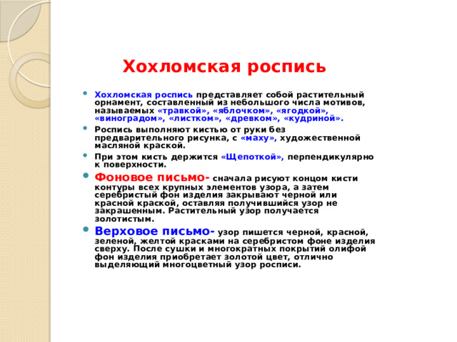 Хохломская роспись Хохломская роспись представляет собой растительный орнамент, составленный из небольшого числа мотивов, называемых «травкой», «яблочком», «ягодкой», «виноградом», «листком», «древком», «кудриной». Роспись выполняют кистью от руки без предварительного рисунка, с «маху», художественной масляной краской. При этом кисть держится «Щепоткой», перпендикулярно к поверхности. Фоновое письмо-  сначала рисуют концом кисти контуры всех крупных элементов узора, а затем серебристый фон изделия закрывают черной или красной краской, оставляя получившийся узор не закрашенным. Растительный узор получается золотистым. Верховое письмо-  узор пишется черной, красной, зеленой, желтой красками на серебристом фоне изделия сверху. После сушки и многократных покрытий олифой фон изделия приобретает золотой цвет, отлично выделяющий многоцветный узор росписи. 