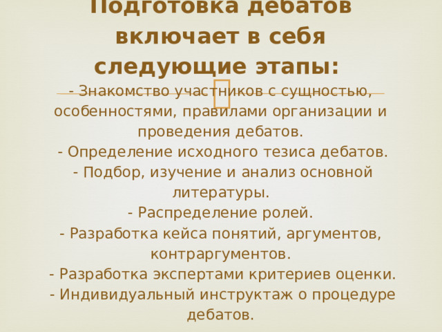              Подготовка дебатов включает в себя следующие этапы:  - Знакомство участников с сущностью, особенностями, правилами организации и проведения дебатов.  - Определение исходного тезиса дебатов.  - Подбор, изучение и анализ основной литературы.  - Распределение ролей.  - Разработка кейса понятий, аргументов, контраргументов.  - Разработка экспертами критериев оценки.  - Индивидуальный инструктаж о процедуре дебатов.   