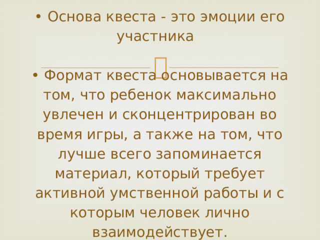           • Основа квеста - это эмоции его участника   • Формат квеста основывается на том, что ребенок максимально увлечен и сконцентрирован во время игры, а также на том, что лучше всего запоминается материал, который требует активной умственной работы и с которым человек лично взаимодействует.   