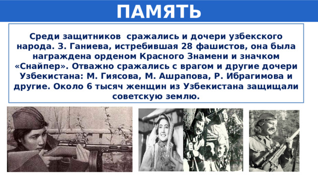 ПАМЯТЬ Среди защитников сражались и дочери узбекского народа. З. Ганиева, истребившая 28 фашистов, она была награждена орденом Красного Знамени и значком «Снайпер». Отважно сражались с врагом и другие дочери Узбекистана: М. Гиясова, М. Ашрапова, Р. Ибрагимова и другие. Около 6 тысяч женщин из Узбекистана защищали советскую землю. 