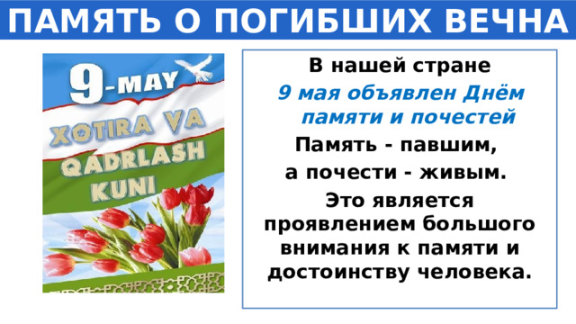 ПАМЯТЬ О ПОГИБШИХ ВЕЧНА В нашей стране 9 мая объявлен Днём памяти и почестей Память - павшим, а почести - живым. Это является проявлением большого внимания к памяти и достоинству человека.   