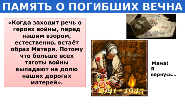 ПАМЯТЬ О ПОГИБШИХ ВЕЧНА «Когда заходит речь о героях войны, перед нашим взором, естественно, встаёт образ Матери. Потому что больше всех тяготы войны выпадают на долю наших дорогих матерей».  Мама! Я вернусь… 