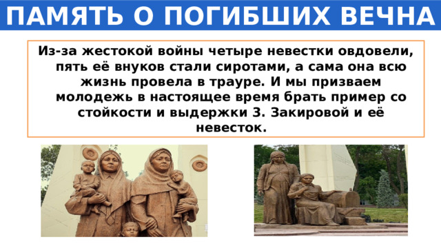 ПАМЯТЬ О ПОГИБШИХ ВЕЧНА Из-за жестокой войны четыре невестки овдовели, пять её внуков стали сиротами, а сама она всю жизнь провела в трауре. И мы призваем молодежь в настоящее время брать пример со стойкости и выдержки 3. Закировой и её невесток. 