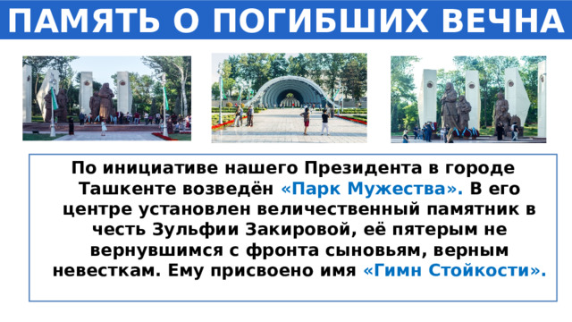 ПАМЯТЬ О ПОГИБШИХ ВЕЧНА По инициативе нашего Президента в городе Ташкенте возведён «Парк Мужества». В его центре установлен величественный памятник в честь Зульфии Закировой, её пятерым не вернувшимся с фронта сыновьям, верным невесткам. Ему присвоено имя «Гимн Стойкости».  