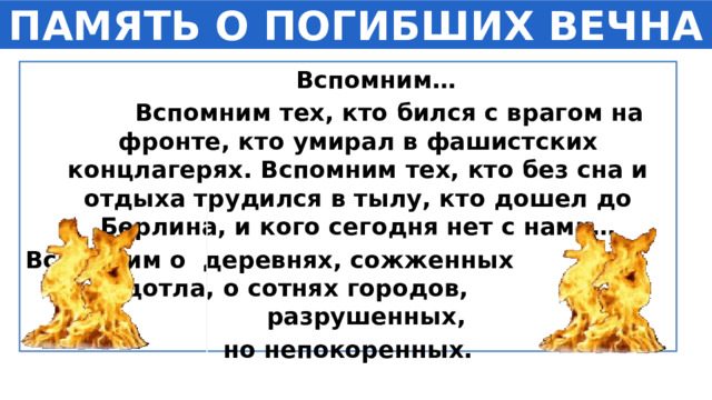ПАМЯТЬ О ПОГИБШИХ ВЕЧНА  Вспомним…  Вспомним тех, кто бился с врагом на фронте, кто умирал в фашистских концлагерях. Вспомним тех, кто без сна и отдыха трудился в тылу, кто дошел до Берлина, и кого сегодня нет с нами… Вспомним о деревнях, сожженных дотла, о сотнях городов, разрушенных, но непокоренных. 1 