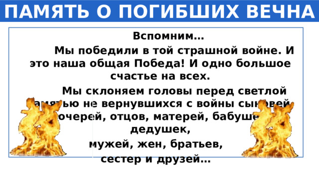 ПАМЯТЬ О ПОГИБШИХ ВЕЧНА  Вспомним…  Мы победили в той страшной войне. И это наша общая Победа! И одно большое счастье на всех.  Мы склоняем головы перед светлой памятью не вернувшихся с войны сыновей, дочерей, отцов, матерей, бабушек, дедушек,  мужей, жен, братьев, сестер и друзей… 1 