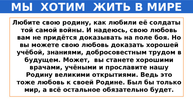 МЫ  ХОТИМ  ЖИТЬ В МИРЕ Любите свою родину, как любили её солдаты той самой войны. И надеюсь, свою любовь вам не придётся доказывать на поле боя. Но вы можете свою любовь доказать хорошей учёбой, знаниями, добросовестным трудом в будущем. Может,  вы станете хорошими врачами, учёными и прославите нашу Родину великими открытиями. Ведь это тоже любовь к своей Родине. Был бы только мир, а всё остальное обязательно будет. 