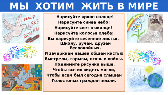 МЫ  ХОТИМ  ЖИТЬ В МИРЕ  Нарисуйте яркое солнце! Нарисуйте синее небо! Нарисуйте свет в оконце! Нарисуйте колосья хлеба! Вы нарисуйте весенние листья, Школу, ручей, друзей беспокойных. И зачеркнем нашей общей кистью Выстрелы, взрывы, огонь и войны.   Поднимите рисунки выше, Чтобы все их видеть могли, Чтобы всем был сегодня слышен Голос юных граждан земли.  