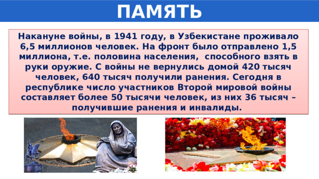 ПАМЯТЬ Накануне войны, в 1941 году, в Узбекистане проживало 6,5 миллионов человек. На фронт было отправлено 1,5 миллиона, т.е. половина населения,  способного взять в руки оружие. С войны не вернулись домой 420 тысяч человек, 640 тысяч получили ранения. Сегодня в республике число участников Второй мировой войны составляет более 50 тысячи человек, из них 36 тысяч – получившие ранения и инвалиды.  