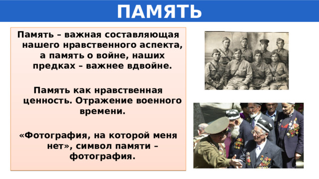 ПАМЯТЬ Память – важная составляющая нашего нравственного аспекта, а память о войне, наших предках – важнее вдвойне.  Память как нравственная ценность. Отражение военного времени.  «Фотография, на которой меня нет», символ памяти – фотография.  