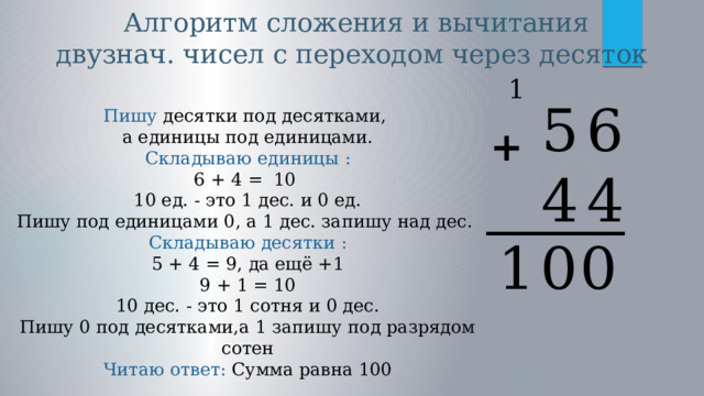  Алгоритм сложения и вычитания двузнач. чисел с переходом через десяток  1 6 5 4 4 Пишу десятки под десятками, а единицы под единицами. Складываю единицы : 6 + 4 = 10 10 ед. - это 1 дес. и 0 ед. Пишу под единицами 0, а 1 дес. запишу над дес. Складываю десятки : 5 + 4 = 9, да ещё +1 9 + 1 = 10 10 дес. - это 1 сотня и 0 дес. Пишу 0 под десятками,а 1 запишу под разрядом сотен Читаю ответ:  Сумма равна 100 + _______ 0 0 1 