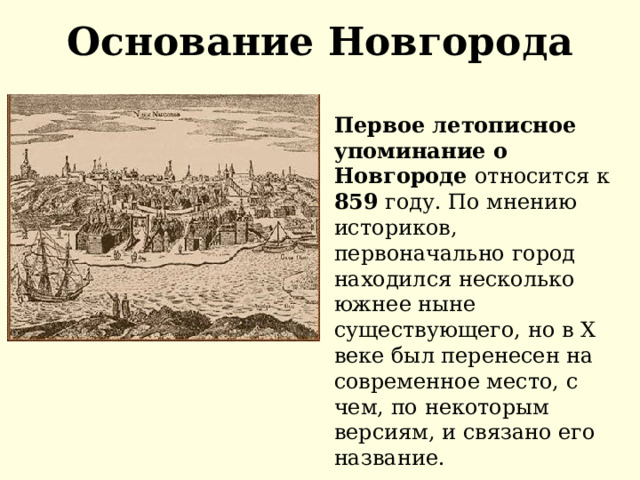 Основание Новгорода Первое летописное упоминание о Новгороде относится к 859 году. По мнению историков, первоначально город находился несколько южнее ныне существующего, но в X веке был перенесен на современное место, с чем, по некоторым версиям, и связано его название. 