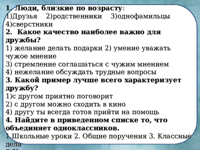 1. Люди, близкие по возрасту : 1)Друзья 2)родственники 3)однофамильцы 4)сверстники 2.   Какое качество наиболее важно для дружбы? 1) желание делать подарки 2) умение уважать чужое мнение  3) стремление соглашаться с чужим мнением  4) нежелание обсуждать трудные вопросы 3. Какой пример лучше всего характеризует дружбу? с другом приятно поговорит 2) с другом можно сходить в кино  4) другу ты всегда готов прийти на помощь 4. Найдите в приведенном списке то, что объединяет одноклассников. 1.Школьные уроки 2. Общие поручения 3. Классные дела 5.Какое правило может помочь не поссориться с друзьями? 1) убеждая, кричи во весь голос  2) любой спор должен быть доброжелательным  3) в споре можно отстаивать только свою точку зрения   